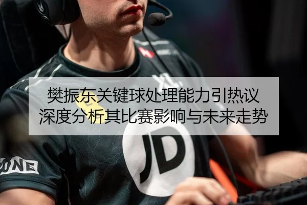 樊振东关键球处理能力引热议 深度分析其比赛影响与未来走势
