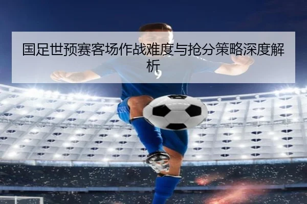 国足世预赛客场作战难度与抢分策略深度解析